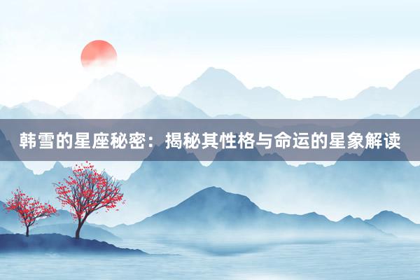 韩雪的星座秘密：揭秘其性格与命运的星象解读